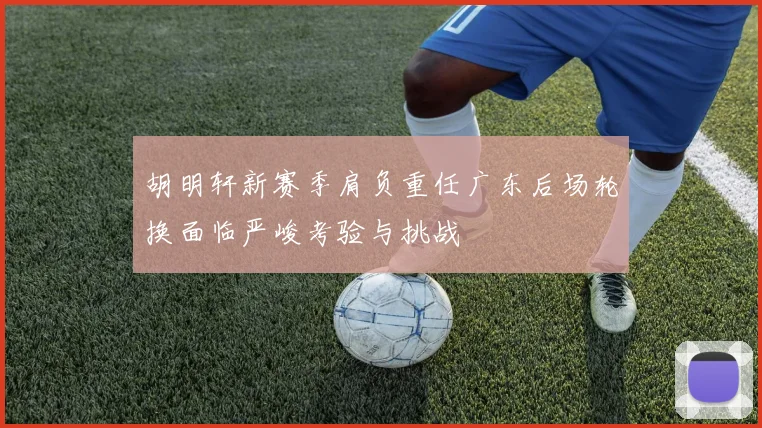 胡明轩新赛季肩负重任广东后场轮换面临严峻考验与挑战