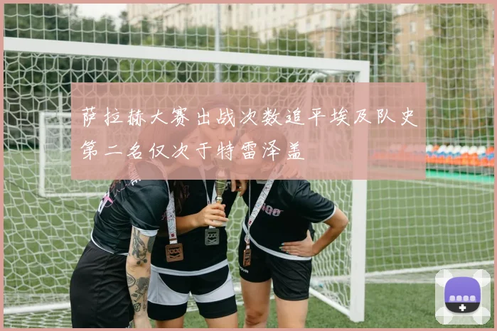 萨拉赫大赛出战次数追平埃及队史第二名仅次于特雷泽盖