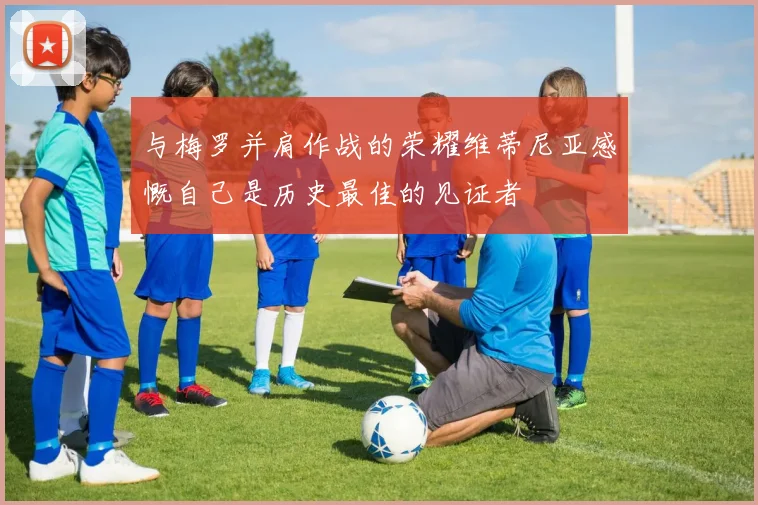 与梅罗并肩作战的荣耀维蒂尼亚感慨自己是历史最佳的见证者