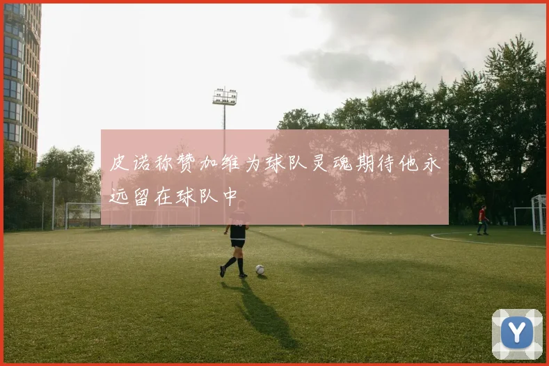 皮诺称赞加维为球队灵魂期待他永远留在球队中