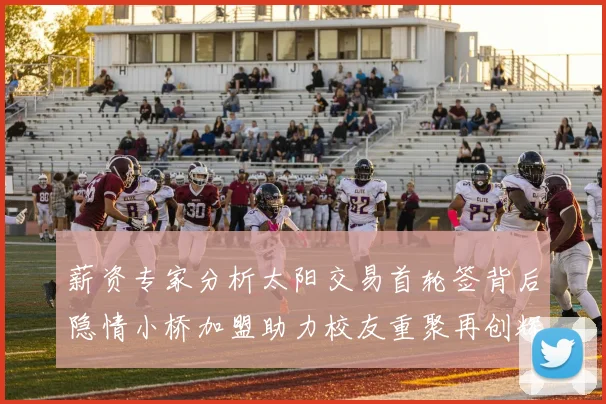 薪资专家分析太阳交易首轮签背后隐情小桥加盟助力校友重聚再创辉煌