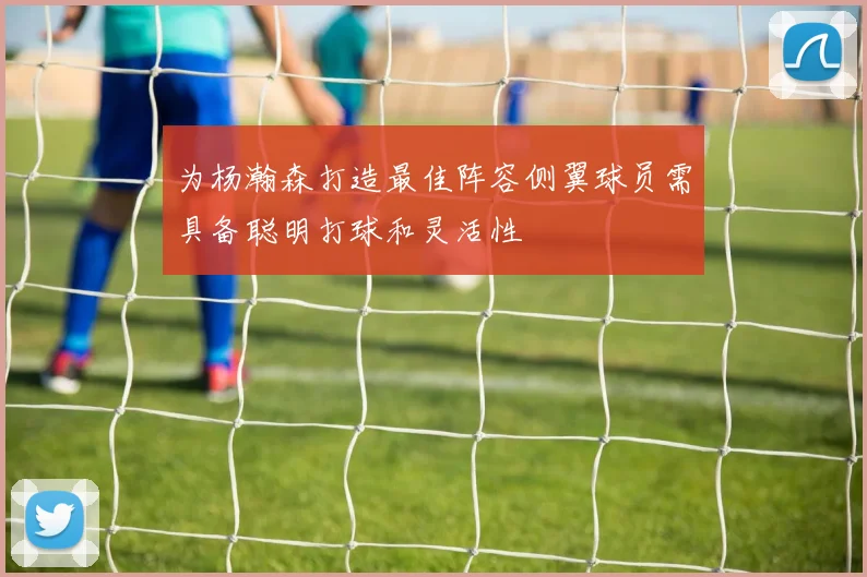 为杨瀚森打造最佳阵容侧翼球员需具备聪明打球和灵活性