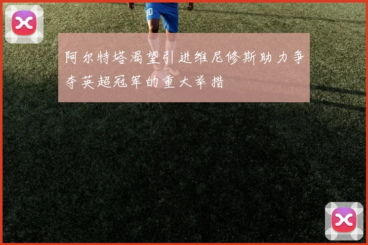 阿尔特塔渴望引进维尼修斯助力争夺英超冠军的重大举措