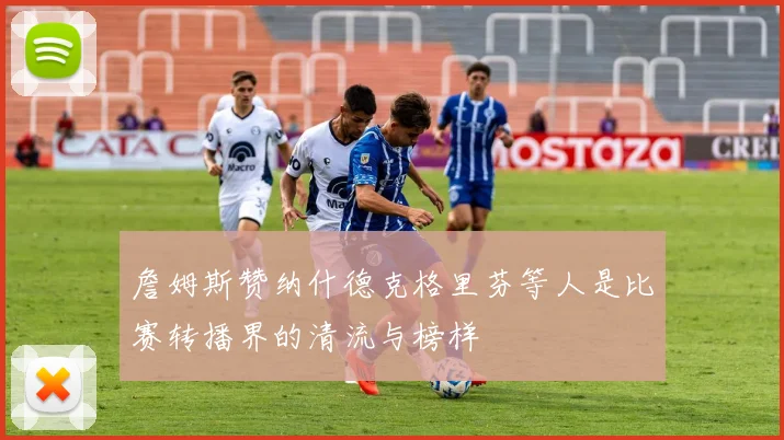詹姆斯赞纳什德克格里芬等人是比赛转播界的清流与榜样